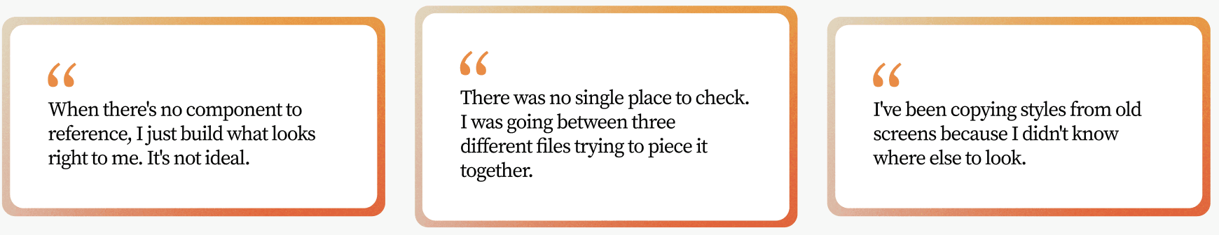 Three quotes from engineers. “When there's no component to reference, I just build what looks right to me. It's not ideal.” “There was no single place to check. I was going between three different files trying to piece it together.” “I've been copying styles from old screens because I didn't know where else to look.”