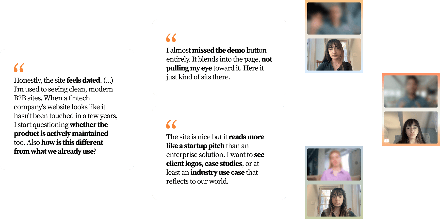 Three quotes from the interviews, beside video-call thumbnails of the interviewees. “Honestly, the site feels dated. (...) I'm used to seeing clean, modern B2B sites. When a fintech company's website looks like it hasn't been touched in a few years, I start questioning whether the product is actively maintained too. Also how is this different from what we already use?” “I almost missed the demo button entirely. It blends into the page, not pulling my eye toward it. Here it just kind of sits there.” “The site is nice but it reads more like a startup pitch than an enterprise solution. I want to see client logos, case studies, or at least an industry use case that reflects to our world.”